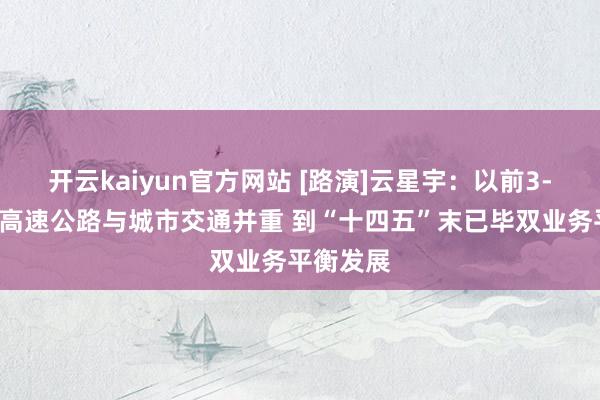 开云kaiyun官方网站 [路演]云星宇：以前3-5年对峙高速公路与城市交通并重 到“十四五”末已毕双业务平衡发展