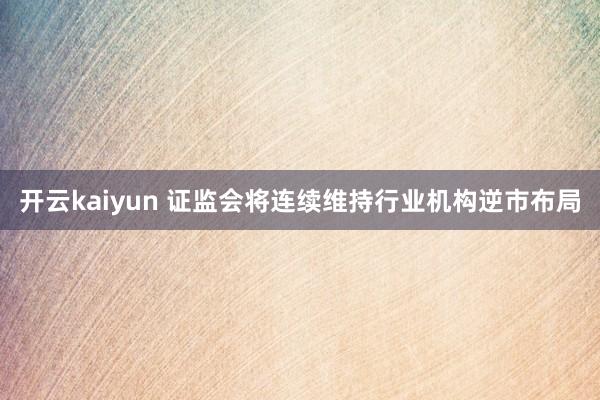 开云kaiyun 证监会将连续维持行业机构逆市布局