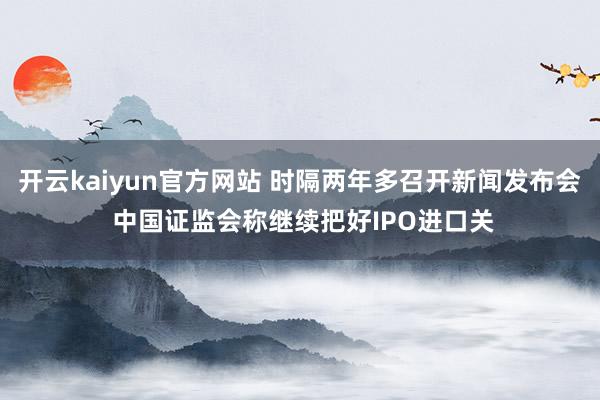 开云kaiyun官方网站 时隔两年多召开新闻发布会 中国证监会称继续把好IPO进口关