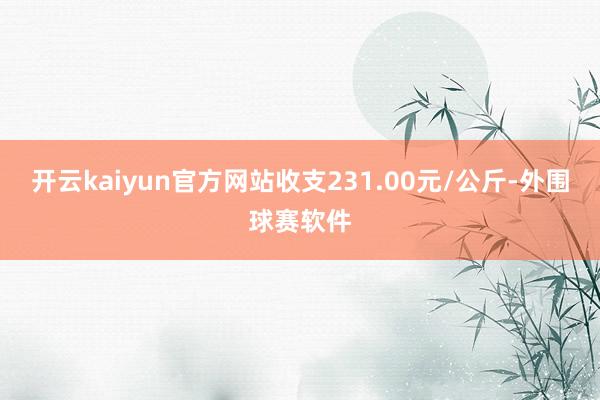 开云kaiyun官方网站收支231.00元/公斤-外围球赛软件