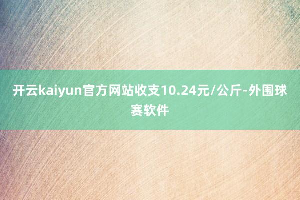 开云kaiyun官方网站收支10.24元/公斤-外围球赛软件