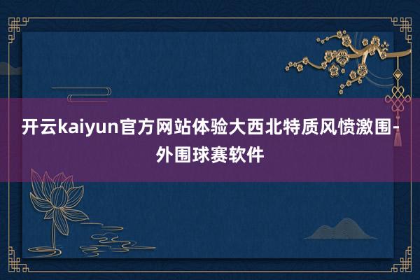 开云kaiyun官方网站体验大西北特质风愤激围-外围球赛软件