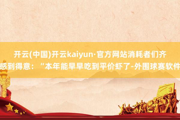 开云(中国)开云kaiyun·官方网站消耗者们齐感到得意：“本年能早早吃到平价虾了-外围球赛软件