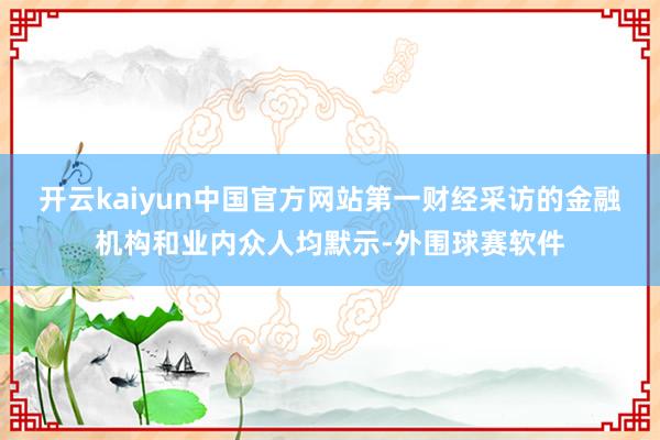 开云kaiyun中国官方网站第一财经采访的金融机构和业内众人均默示-外围球赛软件