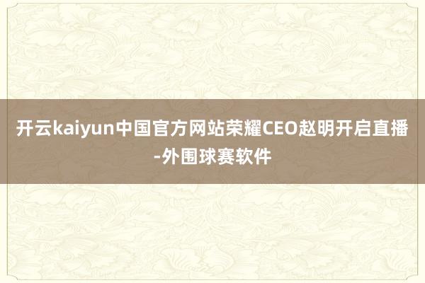 开云kaiyun中国官方网站荣耀CEO赵明开启直播-外围球赛软件