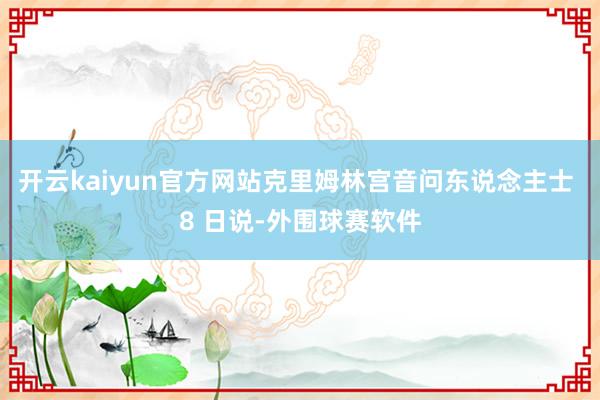 开云kaiyun官方网站克里姆林宫音问东说念主士 8 日说-外围球赛软件