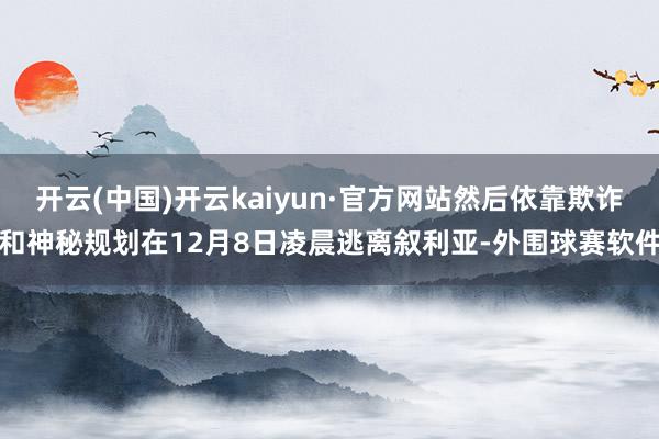 开云(中国)开云kaiyun·官方网站然后依靠欺诈和神秘规划在12月8日凌晨逃离叙利亚-外围球赛软件