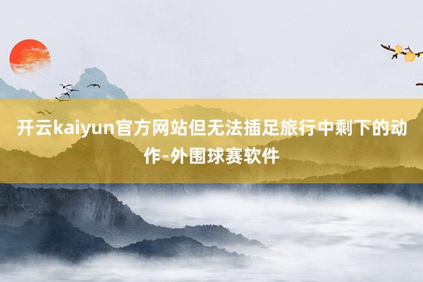 开云kaiyun官方网站但无法插足旅行中剩下的动作-外围球赛软件