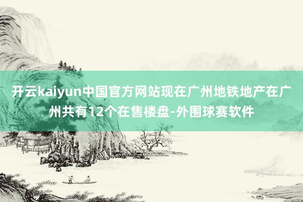 开云kaiyun中国官方网站现在广州地铁地产在广州共有12个在售楼盘-外围球赛软件