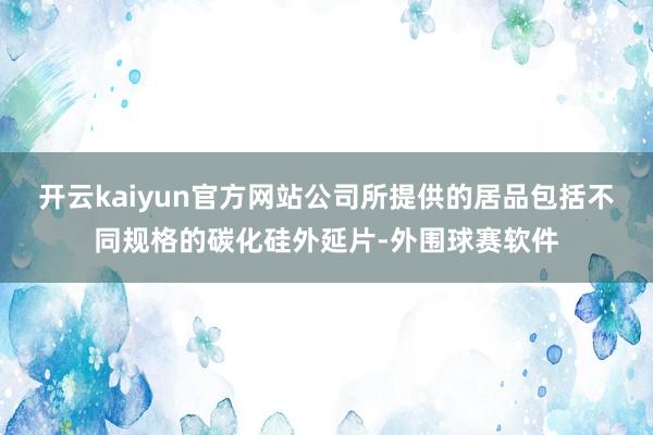 开云kaiyun官方网站公司所提供的居品包括不同规格的碳化硅外延片-外围球赛软件