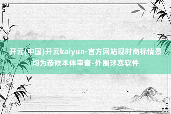 开云(中国)开云kaiyun·官方网站现时商标情景均为恭候本体审查-外围球赛软件