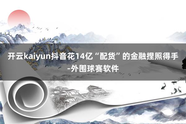 开云kaiyun抖音花14亿“配货”的金融捏照得手-外围球赛软件