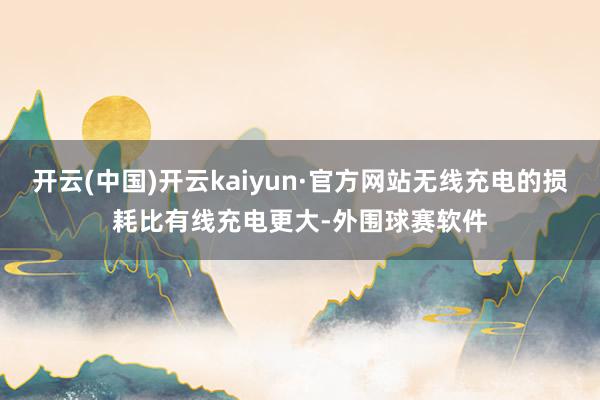 开云(中国)开云kaiyun·官方网站无线充电的损耗比有线充电更大-外围球赛软件