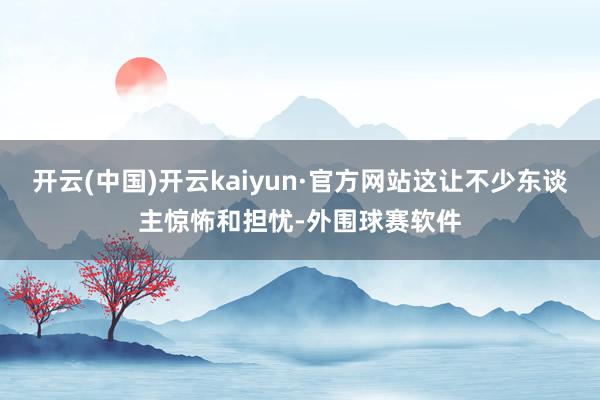 开云(中国)开云kaiyun·官方网站这让不少东谈主惊怖和担忧-外围球赛软件