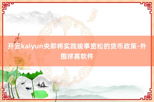 开云kaiyun央即将实践竣事宽松的货币政策-外围球赛软件