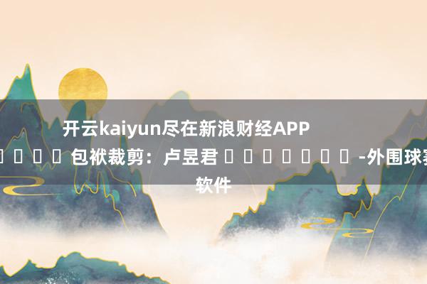 开云kaiyun尽在新浪财经APP            						包袱裁剪：卢昱君 							-外围球赛软件