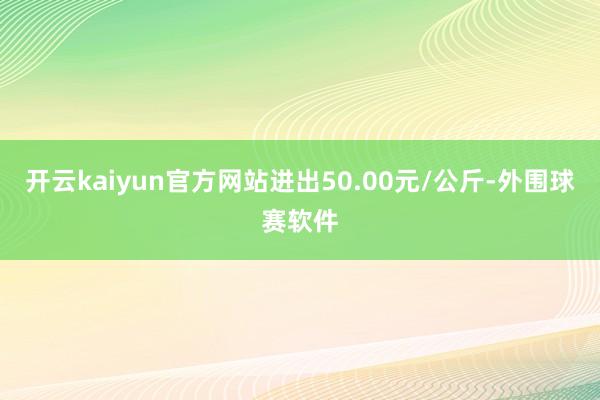 开云kaiyun官方网站进出50.00元/公斤-外围球赛软件