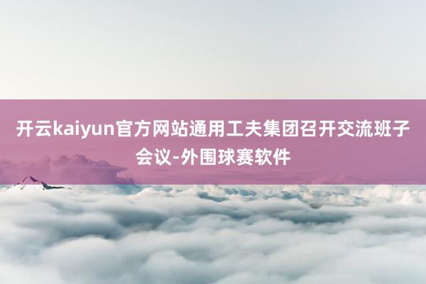 开云kaiyun官方网站通用工夫集团召开交流班子会议-外围球赛软件