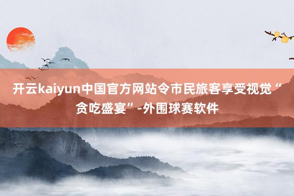 开云kaiyun中国官方网站令市民旅客享受视觉“贪吃盛宴”-外围球赛软件