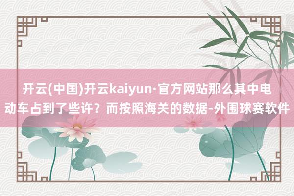 开云(中国)开云kaiyun·官方网站那么其中电动车占到了些许？而按照海关的数据-外围球赛软件