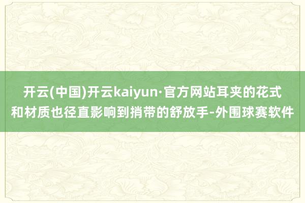 开云(中国)开云kaiyun·官方网站耳夹的花式和材质也径直影响到捎带的舒放手-外围球赛软件