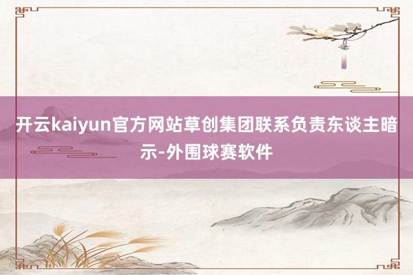 开云kaiyun官方网站草创集团联系负责东谈主暗示-外围球赛软件