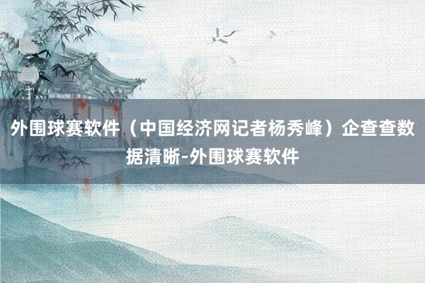 外围球赛软件（中国经济网记者杨秀峰）企查查数据清晰-外围球赛软件