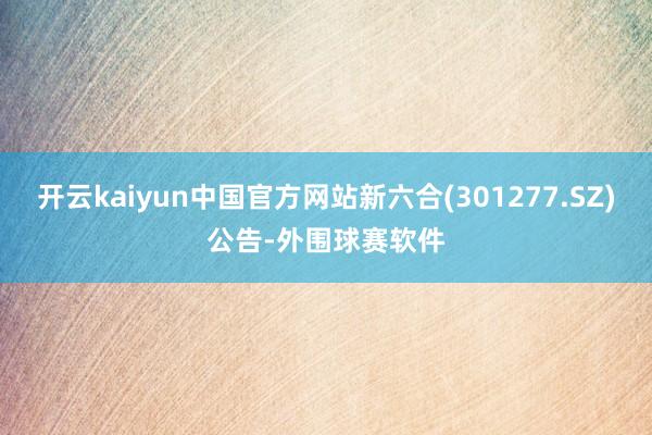 开云kaiyun中国官方网站新六合(301277.SZ)公告-外围球赛软件