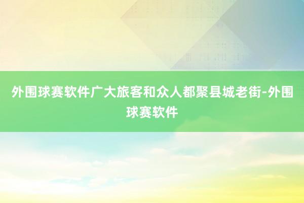 外围球赛软件广大旅客和众人都聚县城老街-外围球赛软件