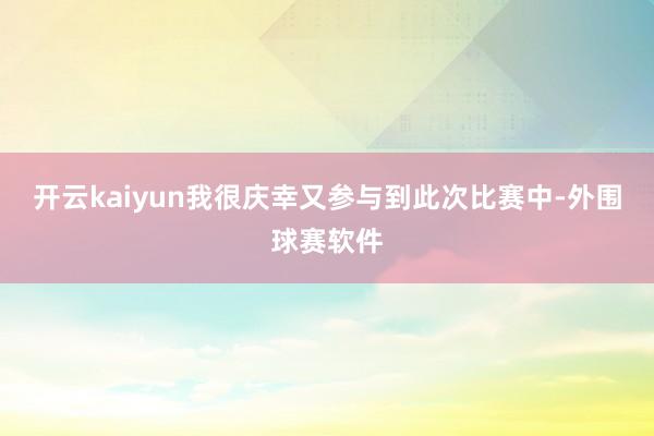开云kaiyun我很庆幸又参与到此次比赛中-外围球赛软件