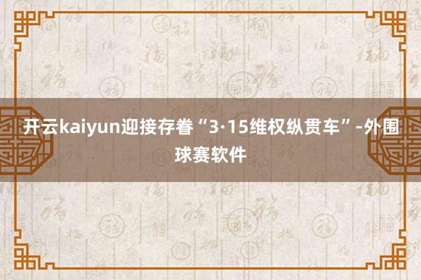 开云kaiyun迎接存眷“3·15维权纵贯车”-外围球赛软件