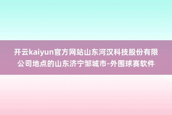 开云kaiyun官方网站　　山东河汉科技股份有限公司地点的山东济宁邹城市-外围球赛软件
