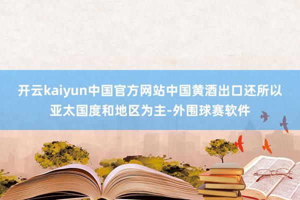 开云kaiyun中国官方网站中国黄酒出口还所以亚太国度和地区为主-外围球赛软件