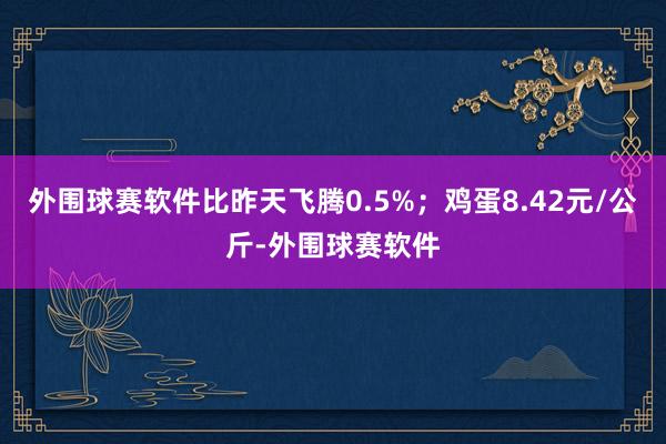外围球赛软件比昨天飞腾0.5%；鸡蛋8.42元/公斤-外围球赛软件