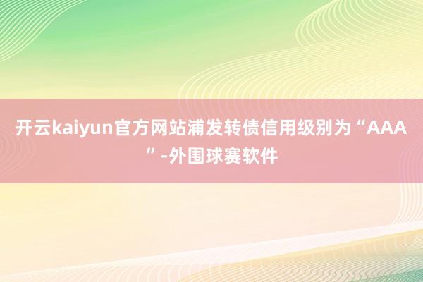 开云kaiyun官方网站浦发转债信用级别为“AAA”-外围球赛软件