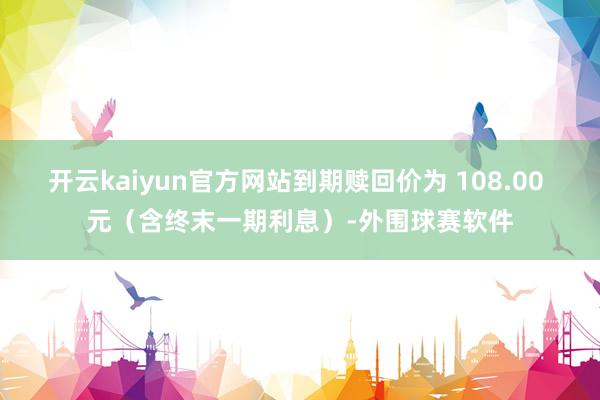 开云kaiyun官方网站到期赎回价为 108.00 元（含终末一期利息）-外围球赛软件