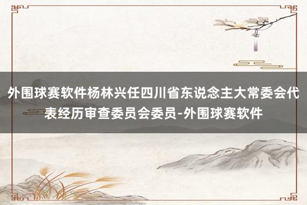 外围球赛软件杨林兴任四川省东说念主大常委会代表经历审查委员会委员-外围球赛软件