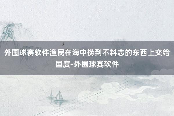 外围球赛软件渔民在海中捞到不料志的东西上交给国度-外围球赛软件