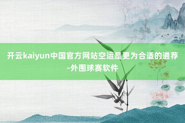 开云kaiyun中国官方网站空运是更为合适的遴荐-外围球赛软件