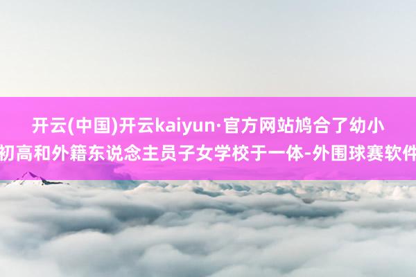 开云(中国)开云kaiyun·官方网站鸠合了幼小初高和外籍东说念主员子女学校于一体-外围球赛软件