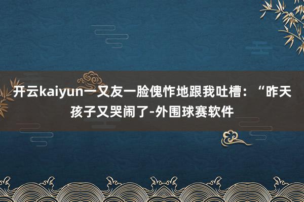 开云kaiyun一又友一脸傀怍地跟我吐槽：“昨天孩子又哭闹了-外围球赛软件