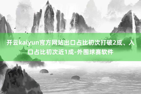 开云kaiyun官方网站出口占比初次打破2成、入口占比初次近1成-外围球赛软件