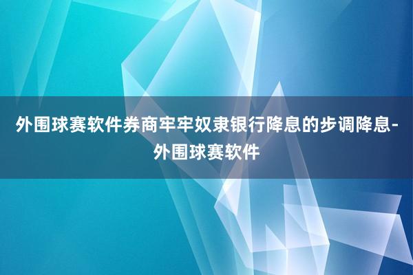 外围球赛软件券商牢牢奴隶银行降息的步调降息-外围球赛软件