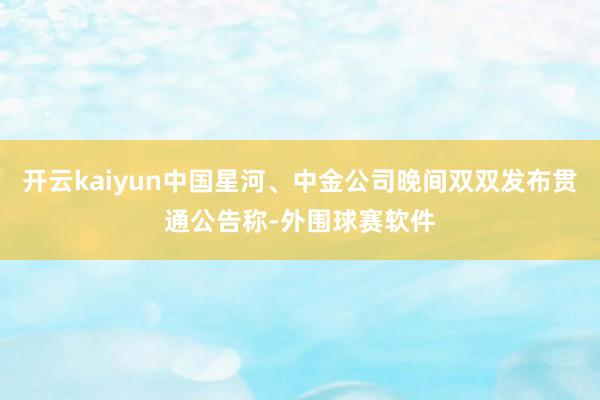 开云kaiyun中国星河、中金公司晚间双双发布贯通公告称-外围球赛软件