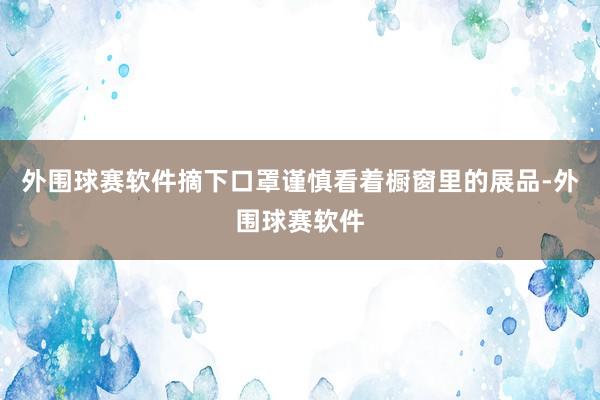 外围球赛软件摘下口罩谨慎看着橱窗里的展品-外围球赛软件