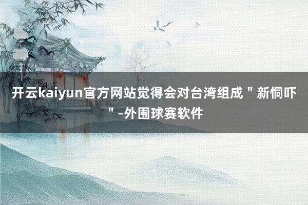 开云kaiyun官方网站觉得会对台湾组成＂新恫吓＂-外围球赛软件