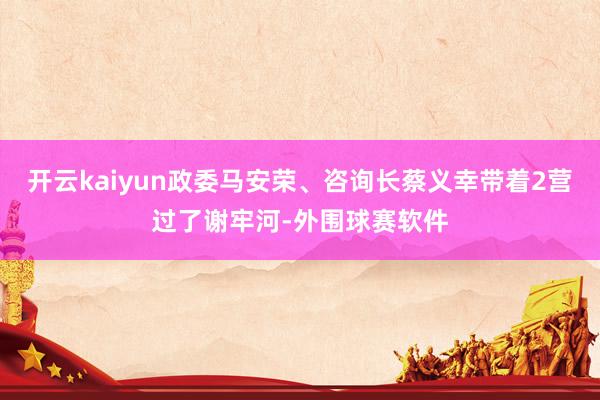 开云kaiyun政委马安荣、咨询长蔡义幸带着2营过了谢牢河-外围球赛软件