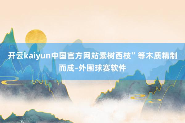 开云kaiyun中国官方网站素树西枝”等木质精制而成-外围球赛软件