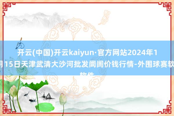 开云(中国)开云kaiyun·官方网站2024年11月15日天津武清大沙河批发阛阓价钱行情-外围球赛软件