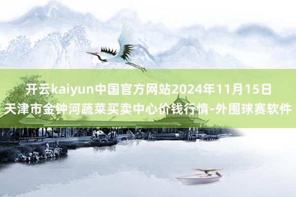 开云kaiyun中国官方网站2024年11月15日天津市金钟河蔬菜买卖中心价钱行情-外围球赛软件